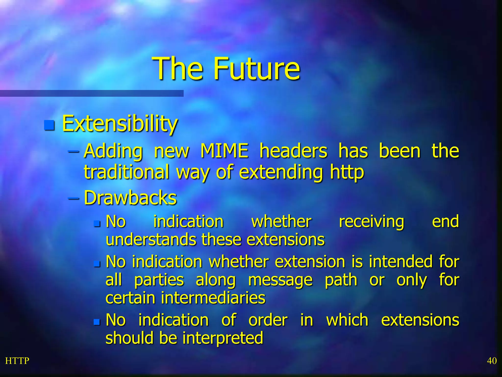 HTTP 40
The Future
 Extensibility
– Adding new MIME headers has been the
traditional way of extending http
– Drawbacks
 No indication whether receiving end
understands these extensions
 No indication whether extension is intended for
all parties along message path or only for
certain intermediaries
 No indication of order in which extensions
should be interpreted
 