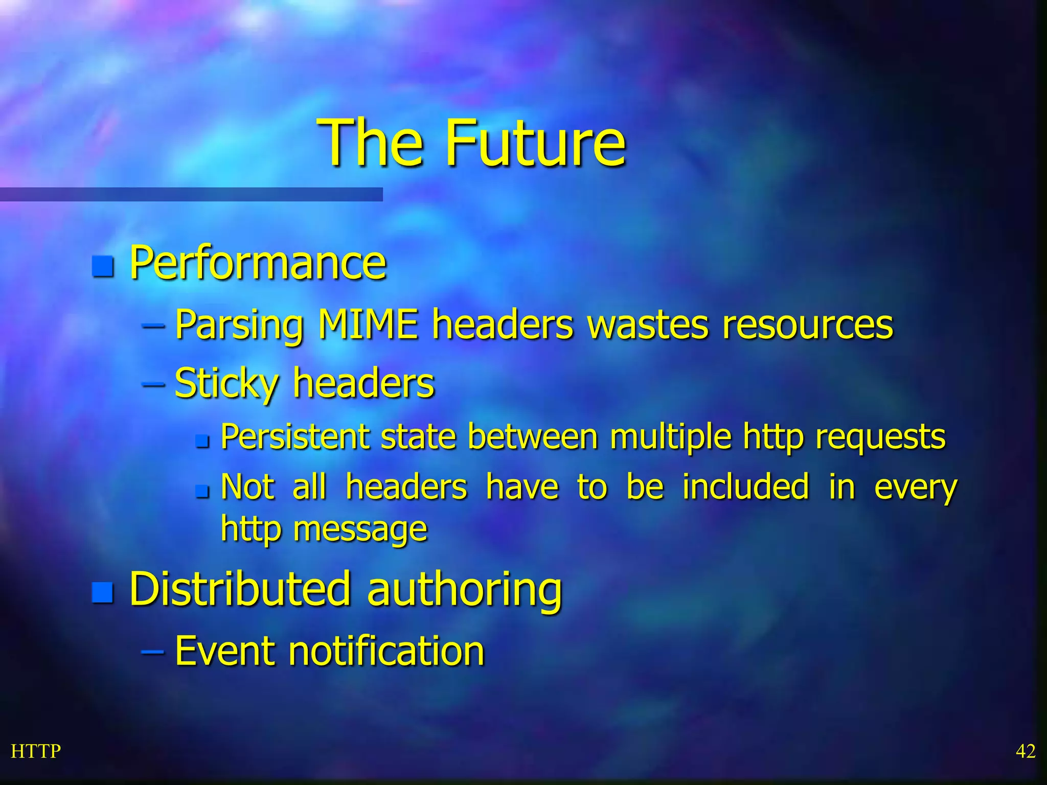 HTTP 42
The Future
 Performance
– Parsing MIME headers wastes resources
– Sticky headers
 Persistent state between multiple http requests
 Not all headers have to be included in every
http message
 Distributed authoring
– Event notification
 