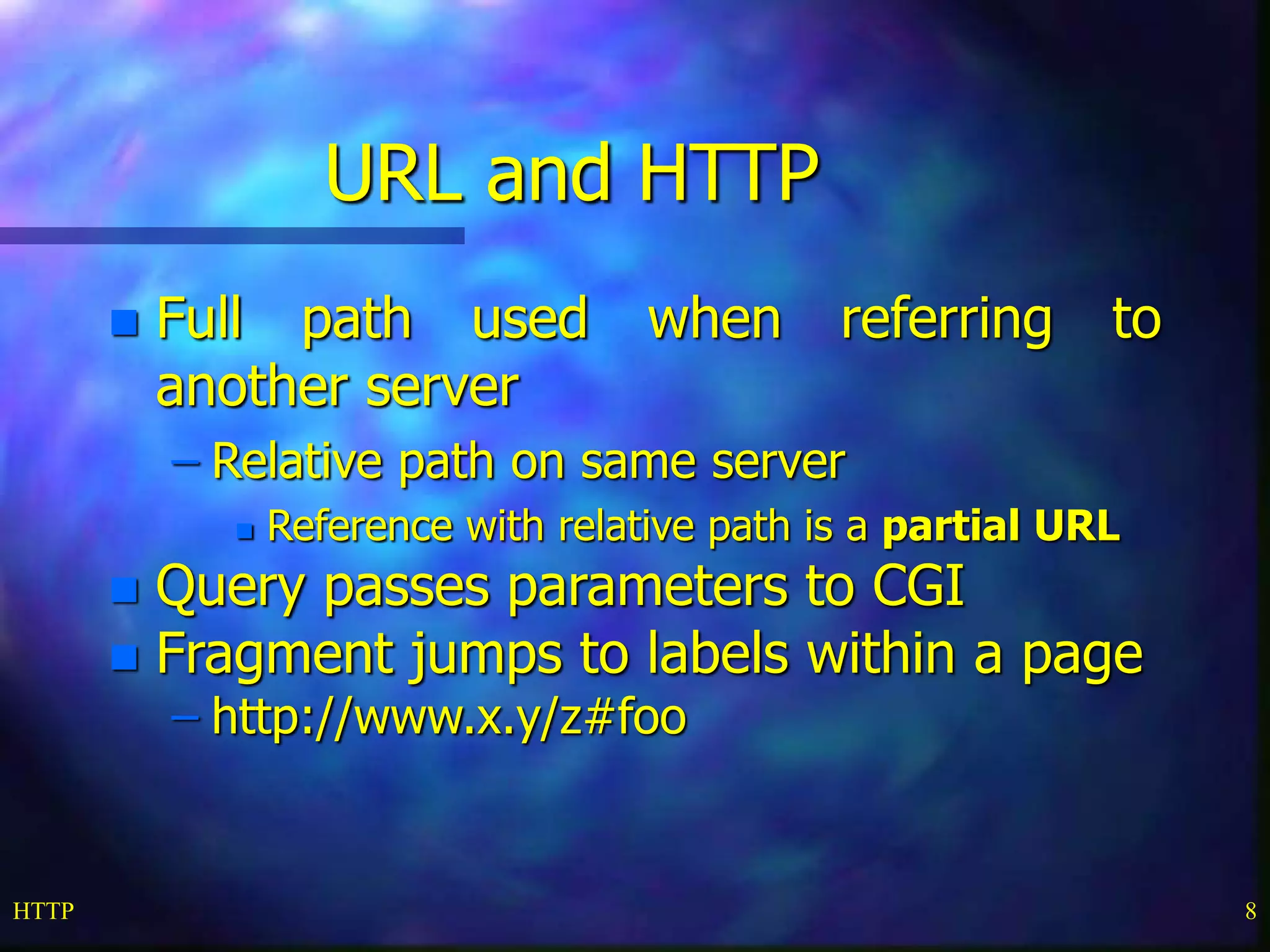 HTTP 8
URL and HTTP
 Full path used when referring to
another server
– Relative path on same server
 Reference with relative path is a partial URL
 Query passes parameters to CGI
 Fragment jumps to labels within a page
– http://www.x.y/z#foo
 