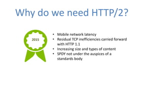 Why do we need HTTP/2?
• Mobile network latency
• Residual TCP inefficiencies carried forward
with HTTP 1.1
• Increasing s...