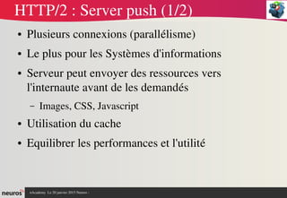 nAcademy  Le 31 mars 2015 Neuros ­ 
HTTP/2 : Server push (1/2)
● Plusieurs connexions (parallélisme)
● Le plus pour les Systèmes d'informations
● Serveur peut envoyer des ressources vers 
l'internaute avant de les demandés
– Images, CSS, Javascript
● Utilisation du cache
● Equilibrer les performances et l'utilité
 