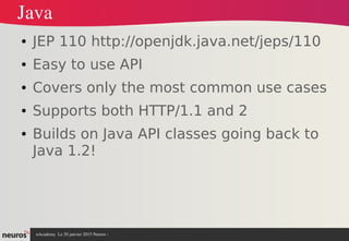 nAcademy  Le 31 mars 2015 Neuros ­ 
Java
● JEP 110 http://openjdk.java.net/jeps/110
● Easy to use API
● Covers only the most common use cases
● Supports both HTTP/1.1 and 2
● Builds on Java API classes going back to
Java 1.2!
 