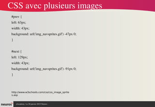 nAcademy  Le 31 mars 2015 Neuros ­ 
CSS avec plusieurs images
#prev {
left: 63px;
width: 43px;
background: url('img_navsprites.gif') ­47px 0;
}
#next {
left: 129px;
width: 43px;
background: url('img_navsprites.gif') ­91px 0;
}
http://www.w3schools.com/css/css_image_sprite
s.asp
 