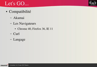 nAcademy  Le 31 mars 2015 Neuros ­ 
Let's GO...
● Compatibilité
– Akamai
– Les Navigateurs
● Chrome 40, Firefox 36, IE 11
– Curl
– Langage
 