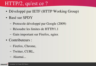 nAcademy  Le 31 mars 2015 Neuros ­ 
HTTP/2, qu'est ce ?
● Développé par IETF (HTTP Working Group)
● Basé sur SPDY 
– Protocole développé par Google (2009)
– Résoudre les limites de HTTP/1.1
– Gain important sur Firefox, nginx
● Contributeurs : 
– Firefox, Chrome, 
– Twitter, CURL, 
– Akamai...
 