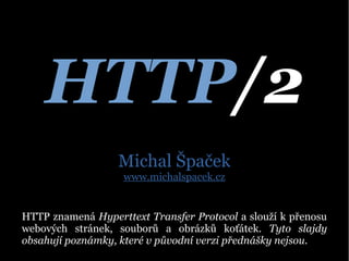 HTTP/2
Michal Špaček
www.michalspacek.cz
HTTP znamená Hyperttext Transfer Protocol a slouží k přenosu
webových stránek, souborů a obrázků koťátek. Tyto slajdy
obsahují poznámky, které v původní verzi přednášky nejsou.
 