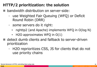 Copyright (C) 2016 DeNA Co.,Ltd. All Rights Reserved.
HTTP/2 prioritization: the solution
 bandwidth distribution on server-side:
⁃ use Weighted Fair Queuing (WFQ) or Deficit
Round Robin (DRR)
⁃ some servers do it right:
• nghttp2 (and Apache) implements WFQ in O(log N)
• H2O approximates WFQ in O(1)
 detect dumb clients and fallback to server-driven
prioritization
⁃ H2O reprioritizes CSS, JS for clients that do not
use priority chains
20Recend Advances in HTTP2, controlling them using ruby
 