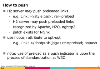 Copyright (C) 2016 DeNA Co.,Ltd. All Rights Reserved.
How to push
 H2 server may push preloaded links
⁃ e.g. Link: </style.css>; rel=preload
⁃ H2 server may push preloaded links
⁃ recognized by Apache, H2O, nghttp2
⁃ patch exists for Nginx
 use nopush attribute to opt-out
⁃ e.g. Link: </dontpush.jpg>; rel=preload; nopush
 note: use of preload as a push indicator is upon the
process of standardization at W3C
27Recend Advances in HTTP2, controlling them using ruby
 