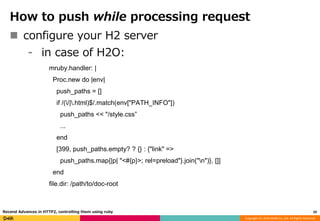 Copyright (C) 2016 DeNA Co.,Ltd. All Rights Reserved.
How to push while processing request
 configure your H2 server
⁃ in case of H2O:
mruby.handler: |
Proc.new do |env|
push_paths = []
if /(/|.html)$/.match(env["PATH_INFO"])
push_paths << "/style.css”
...
end
[399, push_paths.empty? ? {} : {"link" =>
push_paths.map{|p| "<#{p}>; rel=preload"}.join("n")}, []]
end
file.dir: /path/to/doc-root
29Recend Advances in HTTP2, controlling them using ruby
 