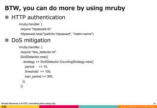 Copyright (C) 2016 DeNA Co.,Ltd. All Rights Reserved.
BTW, you can do more by using mruby
 HTTP authentication
mruby.handler: |
require "htpasswd.rb"
Htpasswd.new("/path/to/.htpasswd", "realm-name")
 DoS mitigation
mruby.handler: |
require "dos_detector.rb"
DoSDetector.new({
:strategy => DoSDetector.CountingStrategy.new({
:period => 10,
:threshold => 100,
:ban_period => 300,
}),
})
30Recend Advances in HTTP2, controlling them using ruby
 