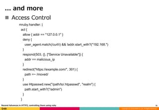 Copyright (C) 2016 DeNA Co.,Ltd. All Rights Reserved.
... and more
 Access Control
mruby.handler: |
acl {
allow { addr == "127.0.0.1" }
deny {
user_agent.match(/curl/i) && !addr.start_with?("192.168.")
}
respond(503, {}, ["Service Unavailable"]) {
addr == malicious_ip
}
redirect("https://example.com/", 301) {
path =~ /moved/
}
use Htpasswd.new("/path/to/.htpasswd", "realm") {
path.start_with?("/admin")
}
}
31Recend Advances in HTTP2, controlling them using ruby
 