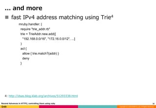 Copyright (C) 2016 DeNA Co.,Ltd. All Rights Reserved.
... and more
 fast IPv4 address matching using Trie4
mruby.handler: |
require "trie_addr.rb"
trie = TrieAddr.new.add([
"192.168.0.0/16", "172.16.0.0/12", ...]
)
acl {
allow { trie.match?(addr) }
deny
}
4: http://dsas.blog.klab.org/archives/51293338.html
32Recend Advances in HTTP2, controlling them using ruby
 