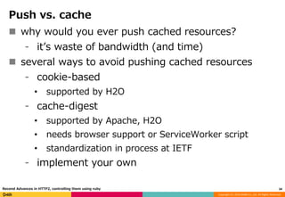 Copyright (C) 2016 DeNA Co.,Ltd. All Rights Reserved.
Push vs. cache
 why would you ever push cached resources?
⁃ it’s waste of bandwidth (and time)
 several ways to avoid pushing cached resources
⁃ cookie-based
• supported by H2O
⁃ cache-digest
• supported by Apache, H2O
• needs browser support or ServiceWorker script
• standardization in process at IETF
⁃ implement your own
34Recend Advances in HTTP2, controlling them using ruby
 