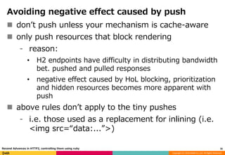 Copyright (C) 2016 DeNA Co.,Ltd. All Rights Reserved.
Avoiding negative effect caused by push
 don’t push unless your mechanism is cache-aware
 only push resources that block rendering
⁃ reason:
• H2 endpoints have difficulty in distributing bandwidth
bet. pushed and pulled responses
• negative effect caused by HoL blocking, prioritization
and hidden resources becomes more apparent with
push
 above rules don’t apply to the tiny pushes
⁃ i.e. those used as a replacement for inlining (i.e.
<img src=“data:...”>)
35Recend Advances in HTTP2, controlling them using ruby
 