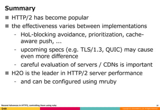 Copyright (C) 2016 DeNA Co.,Ltd. All Rights Reserved.
Summary
 HTTP/2 has become popular
 the effectiveness varies between implementations
⁃ HoL-blocking avoidance, prioritization, cache-
aware push, ...
⁃ upcoming specs (e.g. TLS/1.3, QUIC) may cause
even more difference
⁃ careful evaluation of servers / CDNs is important
 H2O is the leader in HTTP/2 server performance
⁃ and can be configured using mruby
37Recend Advances in HTTP2, controlling them using ruby
 