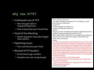 Why new HTTP?
• Inadequate use of TCP
• Not enough data in
request/responses.
• One transaction per round-trip.
• Head of line blocking
• Some requests may take longer
than others.
• Pipelining issues
• Few connections per host.
• Bloated HTTP headers
• Extremely large cookies
• Headers are not compressed.
Host: cat.hk.as.criteo.com
User-Agent: Mozilla/5.0 (Windows NT 10.0; WOW64; rv:49.0)
Gecko/20100101 Firefox/49.0
Accept: */*
Accept-Language: en-US,en;q=0.5
Accept-Encoding: gzip, deflate, br
Referer:
https://cas.criteo.com/delivery/afr.php?ptv=9&abp=1&zoneid=38
8248&cb=84495440049&nodis=1&charset=UTF-
8&dc=3&atfr=0&loc=https%3A%2F%2Fvanwilgenburg.wordpress.c
om%2F2015%2F11%2F22%2Fhow-to-capture-and-decode-http2-
traffic-with-wireshark%2F
Cookie:
eid=*1Ap7Pr2f7E5MRKE2nWevBcU%2bbUWL%2fuELr2TfCeknIxMr
e7BHXU6sl2NOQ4xTQMmmcE%2fpP%2f%2bjxgjT58Z7cfzeaEgdxXS
V8Qz7wMC5KYLeuAsFgza%2bISy%2bAQqOYhm%2bmQaI%2bshaK
0wLrQIDUhYtySDPYgiYB0g7Ncyx%2fbWiN%2fcVQc%2bwBbEN5EV
wYHNxqGp16wuoMx%2fBeDaihRV5HTFWsxXUImZAj5bXhai5mB0
9GzaWh%2brUlJ4Nd7hQdTpiZwm3faLd2YHKH1z9ApJQo%2bwpae
Z0Us6%2ffjHcleA6Qit5aTkR1HVNbtGU1kaSQarbWS5GGv0k5wp0lk
udhKVcSSp4VZQQPoF%2b1R1RM%2bObYZ%2fx71VmxY2iBV9wQLR
K7byMp%2fuPDnog7;
udc=*1LbahqkXZ3D4c7uvf%2fuPM6w%3d%3d;
zdi=*1b4U4KpFuuqNUwsFewyLzxQ%3d%3d; uid=c0789c78-f944-
4ff1-a605-515e662a5088;
__gads=ID=31ee0d4ce58ad5f9:T=1475937455:S=ALNI_MYSo0crw
SD7kqO6l4QkHSG463W3Fw
Connection: keep-alive
 