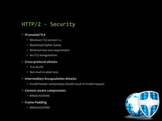 HTTP/2 - Security
• Promoted TLS
• Minimum TLS version 1.2.
• Blacklisted Cipher-Suites.
• Minimum key-size requirement.
• No TLS renegotiation.
• Cross-protocol attacks
• TLS+ALPN.
• Not much in plain text.
• Intermediary Encapsulation Attacks
• Invalid header name/values should result in invalid request.
• Context aware compressi0n.
• BREACH/CRIME
• Frame Padding
• BREACH/CRIME
 