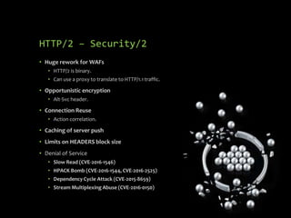 HTTP/2 – Security/2
• Huge rework for WAFs
• HTTP/2 is binary.
• Can use a proxy to translate to HTTP/1.1 traffic.
• Opportunistic encryption
• Alt-Svc header.
• Connection Reuse
• Action correlation.
• Caching of server push
• Limits on HEADERS block size
• Denial of Service
• Slow Read (CVE-2016-1546)
• HPACK Bomb (CVE-2016-1544, CVE-2016-2525)
• Dependency Cycle Attack (CVE-2015-8659)
• Stream Multiplexing Abuse (CVE-2016-0150)
 