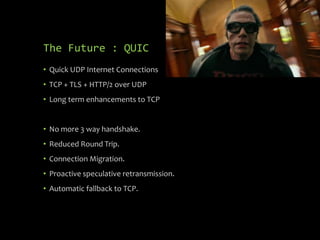 The Future : QUIC
• Quick UDP Internet Connections
• TCP + TLS + HTTP/2 over UDP
• Long term enhancements to TCP
• No more 3 way handshake.
• Reduced Round Trip.
• Connection Migration.
• Proactive speculative retransmission.
• Automatic fallback to TCP.
 