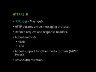 HTTP/1.0
• RFC 1945 - May 1996.
• HTTP became a true messaging protocol.
• Defined request and response headers.
• Added methods:
• HEAD
• POST
• Added support for other media formats (MIME
Types).
• Basic Authentication.
 