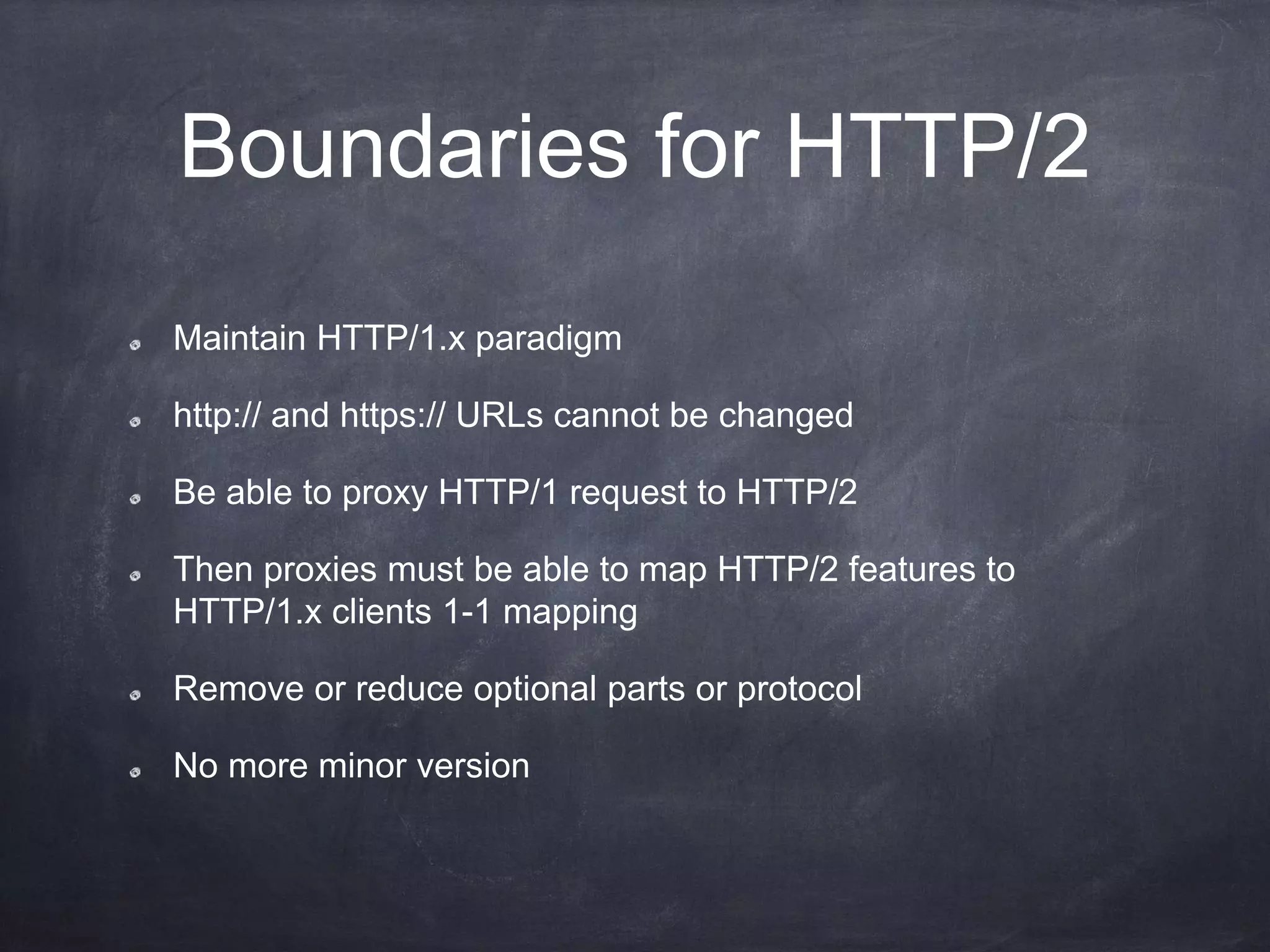 Boundaries for HTTP/2
Maintain HTTP/1.x paradigm
http:// and https:// URLs cannot be changed
Be able to proxy HTTP/1 request to HTTP/2
Then proxies must be able to map HTTP/2 features to
HTTP/1.x clients 1-1 mapping
Remove or reduce optional parts or protocol
No more minor version
 