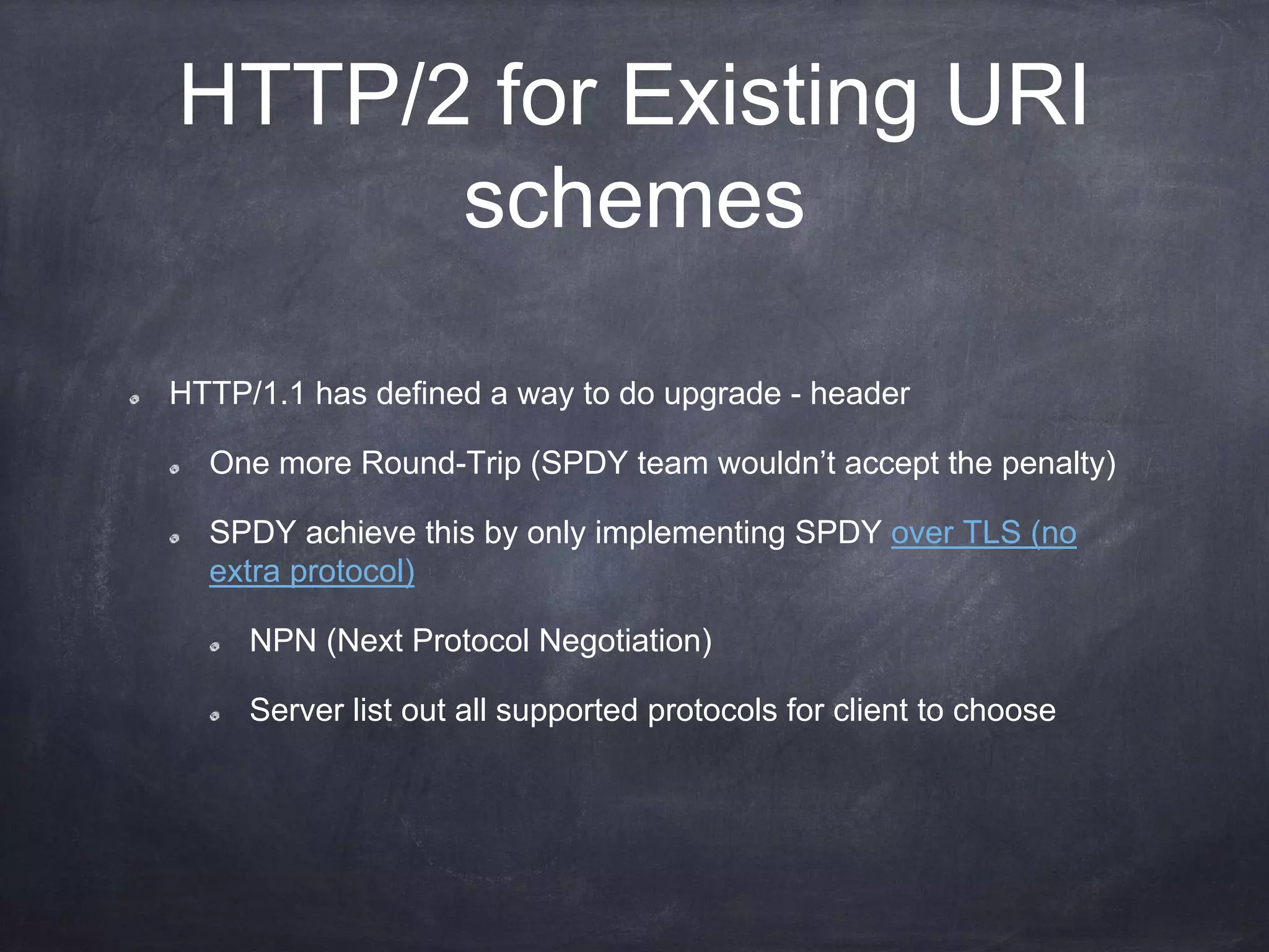 HTTP/2 for Existing URI
schemes
HTTP/1.1 has defined a way to do upgrade - header
One more Round-Trip (SPDY team wouldn’t accept the penalty)
SPDY achieve this by only implementing SPDY over TLS (no
extra protocol)
NPN (Next Protocol Negotiation)
Server list out all supported protocols for client to choose
 
