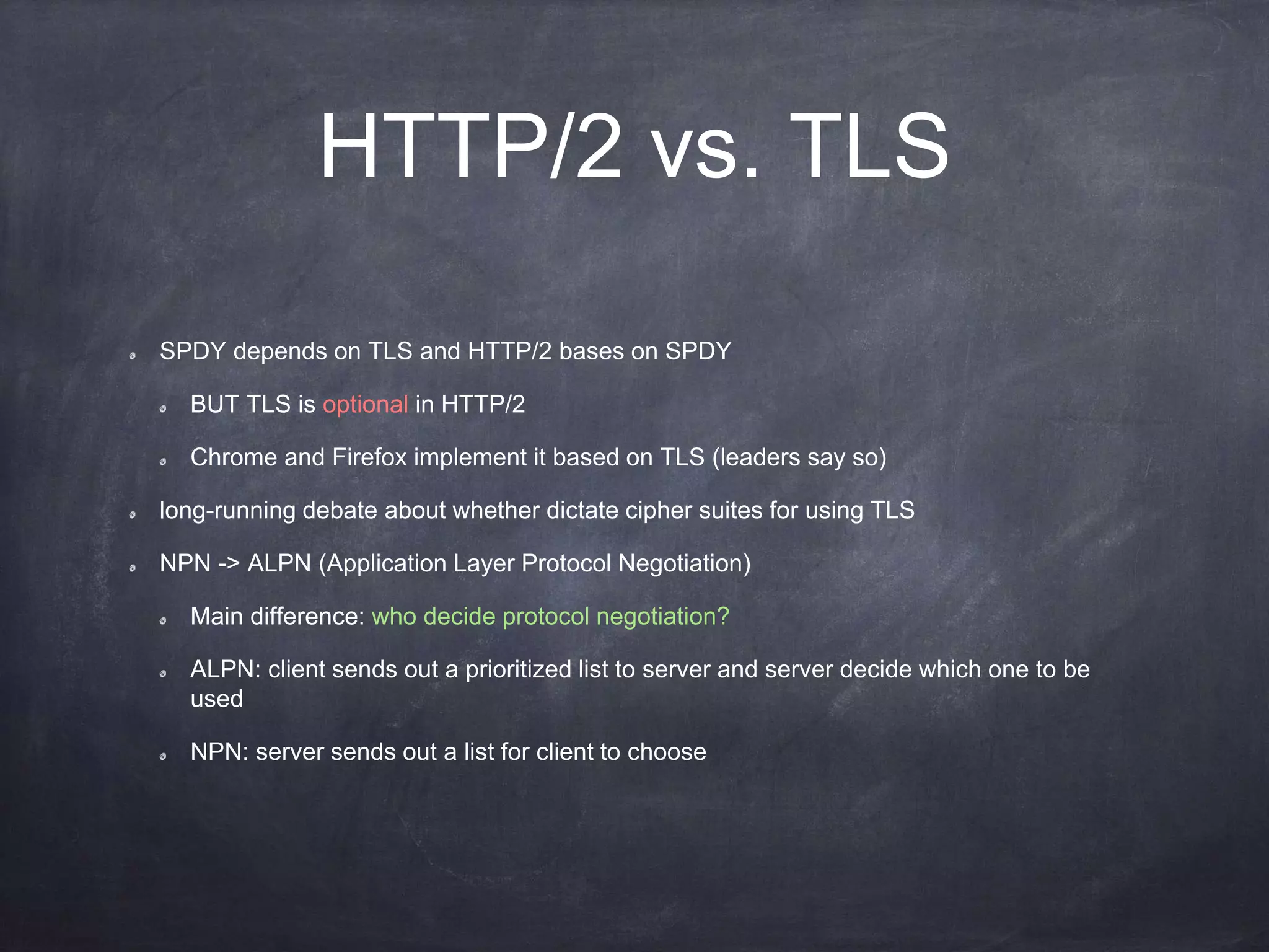 HTTP/2 vs. TLS
SPDY depends on TLS and HTTP/2 bases on SPDY
BUT TLS is optional in HTTP/2
Chrome and Firefox implement it based on TLS (leaders say so)
long-running debate about whether dictate cipher suites for using TLS
NPN -> ALPN (Application Layer Protocol Negotiation)
Main difference: who decide protocol negotiation?
ALPN: client sends out a prioritized list to server and server decide which one to be
used
NPN: server sends out a list for client to choose
 