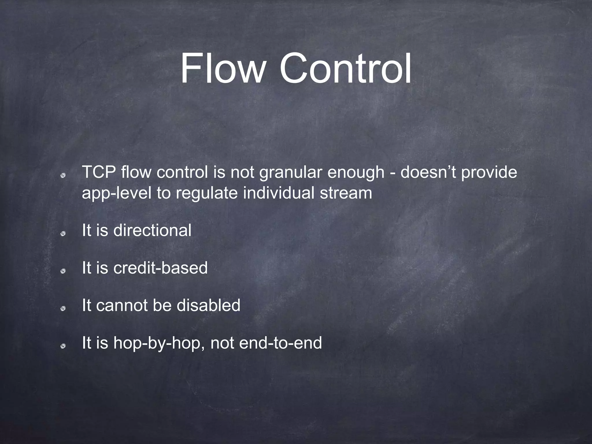 Flow Control
TCP flow control is not granular enough - doesn’t provide
app-level to regulate individual stream
It is directional
It is credit-based
It cannot be disabled
It is hop-by-hop, not end-to-end
 
