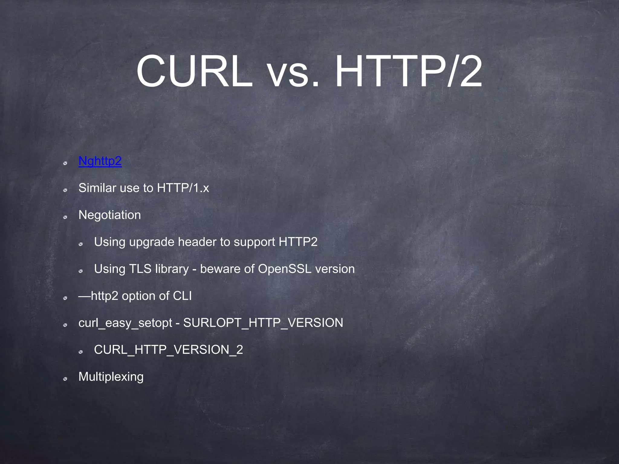 CURL vs. HTTP/2
Nghttp2
Similar use to HTTP/1.x
Negotiation
Using upgrade header to support HTTP2
Using TLS library - beware of OpenSSL version
—http2 option of CLI
curl_easy_setopt - SURLOPT_HTTP_VERSION
CURL_HTTP_VERSION_2
Multiplexing
 