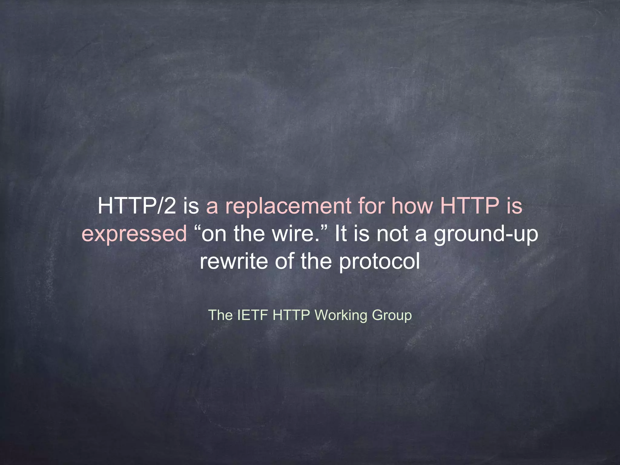 The IETF HTTP Working Group
HTTP/2 is a replacement for how HTTP is
expressed “on the wire.” It is not a ground-up
rewrite of the protocol
 