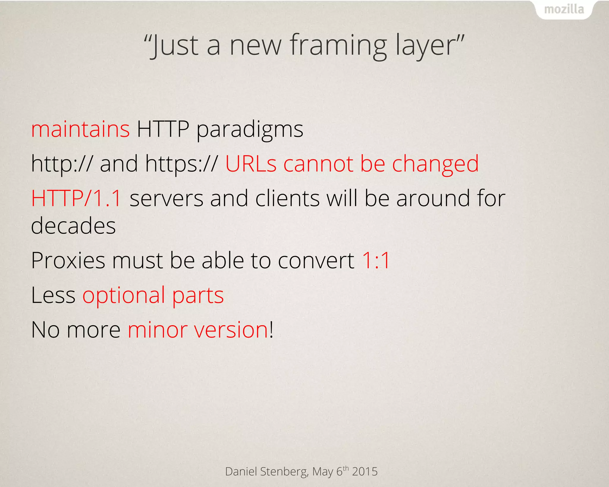Daniel Stenberg, May 6th
2015
“Just a new framing layer”
maintains HTTP paradigms
http:// and https:// URLs cannot be changed
HTTP/1.1 servers and clients will be around for
decades
Proxies must be able to convert 1:1
Less optional parts
No more minor version!
 