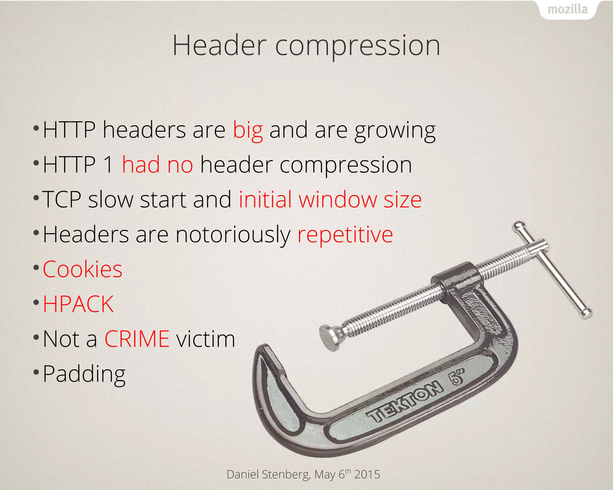 Daniel Stenberg, May 6th
2015
Header compression
•HTTP headers are big and are growing
•HTTP 1 had no header compression
•TCP slow start and initial window size
•Headers are notoriously repetitive
•Cookies
•HPACK
•Not a CRIME victim
•Padding
 