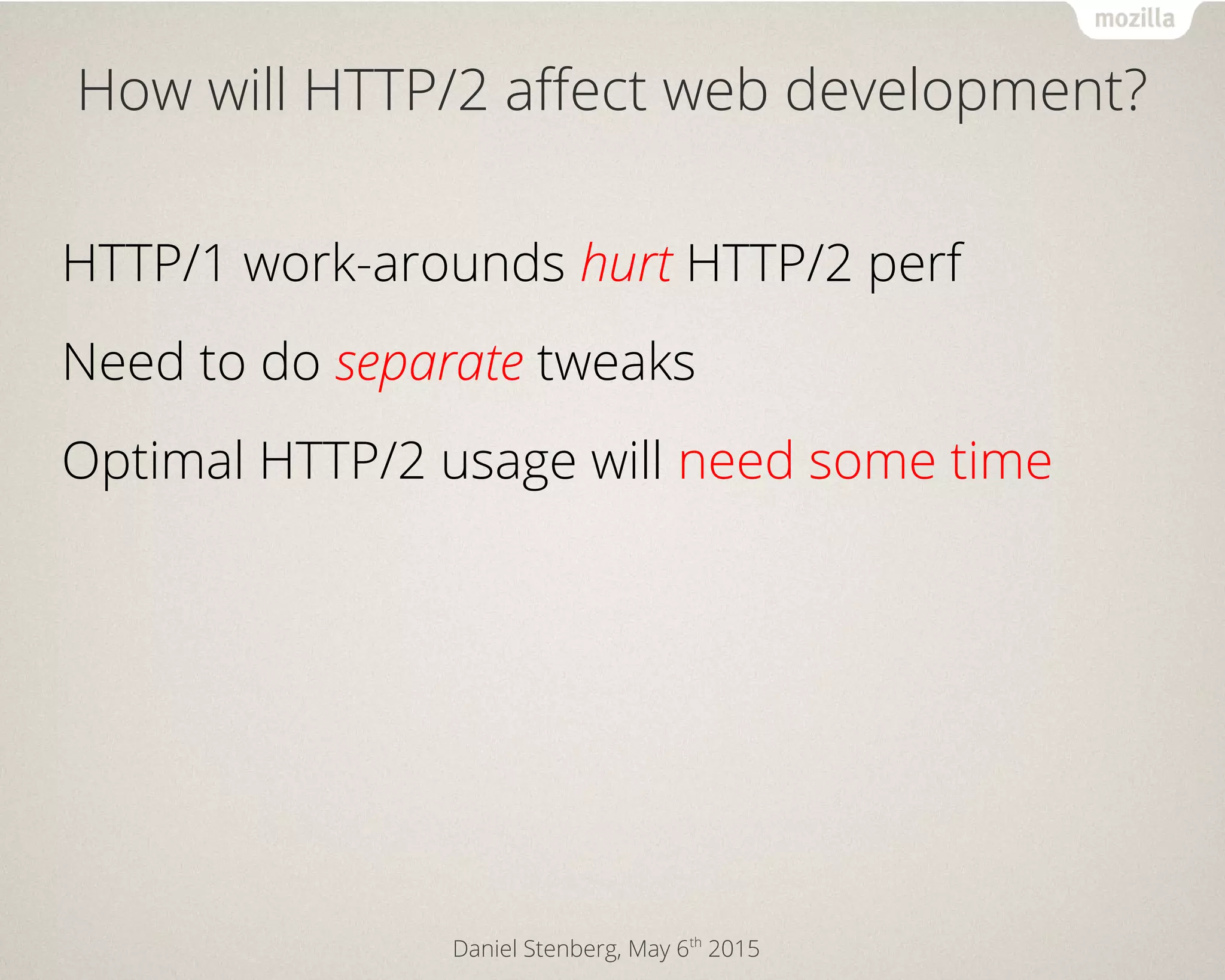 Daniel Stenberg, May 6th
2015
How will HTTP/2 affect web development?
HTTP/1 work-arounds hurt HTTP/2 perf
Need to do separate tweaks
Optimal HTTP/2 usage will need some time
 