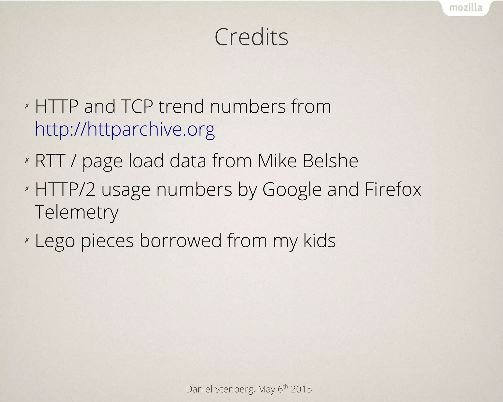 Daniel Stenberg, May 6th
2015
Credits
✗
HTTP and TCP trend numbers from
http://httparchive.org
✗
RTT / page load data from Mike Belshe
✗
HTTP/2 usage numbers by Google and Firefox
Telemetry
✗
Lego pieces borrowed from my kids
 