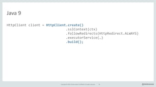 Copyright*©*2016,*Oracle*and/or*its*affiliates.*All*rights*reserved. @delabassee
Java*9
HttpClient"client"="HttpClient.create()"
" """"""""""""""""""""""""""".sslContext(ctx)"
" """"""""""""""""""""""""""".followRedirects(HttpRedirect.ALWAYS)"
"""""""""""""""""""""""""""""".executorService(…)"
" """"""""""""""""""""""""""".build();"
HttpRequest.Builder"builder"="client.request(new"URI(target))"
"""""""""""""""""""""""""""""""""""".body(noBody());"
HttpResponse"response"="builder.GET().send();"
//"do"something"with"the"response…"
54
 