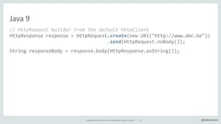 Copyright*©*2016,*Oracle*and/or*its*affiliates.*All*rights*reserved. @delabassee
Java*9
//"HttpRequest"builder"from"the"default"HttpClient"
HttpResponse"response"="HttpRequest.create(new"URI("http://www.abc.be"))"
""""""""""""""""""""""""""""""""""".send(HttpRequest.noBody());"
String"responseBody"="response.body(HttpResponse.asString());"
response"="HttpRequest.create(new"URI("http://www.abc.be"))"
"""""""""""""""""""""".body(fromString("param1=Abc"))"
"""""""""""""""""""""".post()A
AAAAAAAAAAAAAAAAAAAAAA.send();"
…
55
 