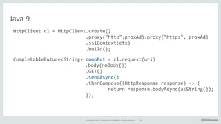 Copyright*©*2016,*Oracle*and/or*its*affiliates.*All*rights*reserved. @delabassee
Java*9
HttpClient"cl"="HttpClient.create()"
"""""""""""""""""""""""""".proxy("http",proxAd).proxy("https","proxAd)"
"""""""""""""""""""""""""".sslContext(ctx)"
"""""""""""""""""""""""""".build();"
CompletableFuture<String>"compFut"="cl.request(uri)"
" " " " " " " " "".body(noBody())"
" """"""""""""""""""""""".GET()"
" """"""""""""""""""""""".sendAsync()"
"""""""""""""""""""""""""".thenCompose((HttpResponse"response)"l>"{"
""""""""""""""""""""""""""""""""""return"response.bodyAsync(asString());"
""""""""""""""""""""""""""});"
String"body"="compFut.get(5,"TimeUnit.SECONDS);"
…
56
 