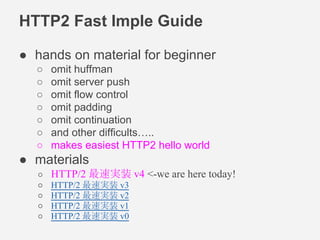 HTTP2 Fast Imple Guide 
● hands on material for beginner 
○ omit huffman 
○ omit server push 
○ omit flow control 
○ omit padding 
○ omit continuation 
○ and other difficults….. 
○ makes easiest HTTP2 hello world 
● materials 
○ HTTP/2 最速実装 v4 <-we are here today! 
○ HTTP/2 最速実装 v3 
○ HTTP/2 最速実装 v2 
○ HTTP/2 最速実装 v1 
○ HTTP/2 最速実装 v0 
 