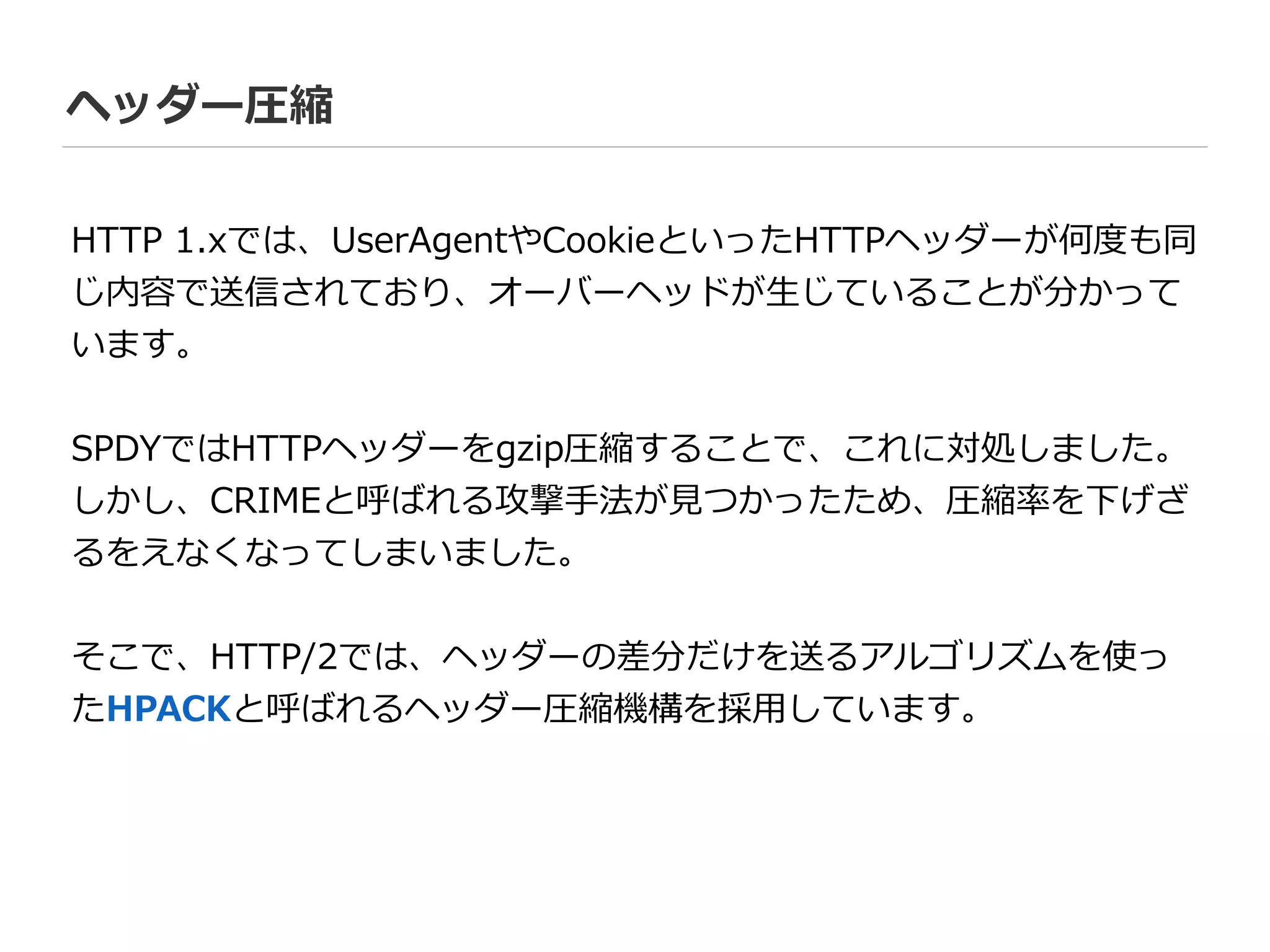 ヘッダー圧縮
HTTP  1.xでは、UserAgentやCookieといったHTTPヘッダーが何度度も同
じ内容で送信されており、オーバーヘッドが⽣生じていることが分かって
います。  
!
SPDYではHTTPヘッダーをgzip圧縮することで、これに対処しました。
しかし、CRIMEと呼ばれる攻撃⼿手法が⾒見見つかったため、圧縮率率率を下げざ
るをえなくなってしまいました。  
!
そこで、HTTP/2では、ヘッダーの差分だけを送るアルゴリズムを使っ
たHPACKと呼ばれるヘッダー圧縮機構を採⽤用しています。
 