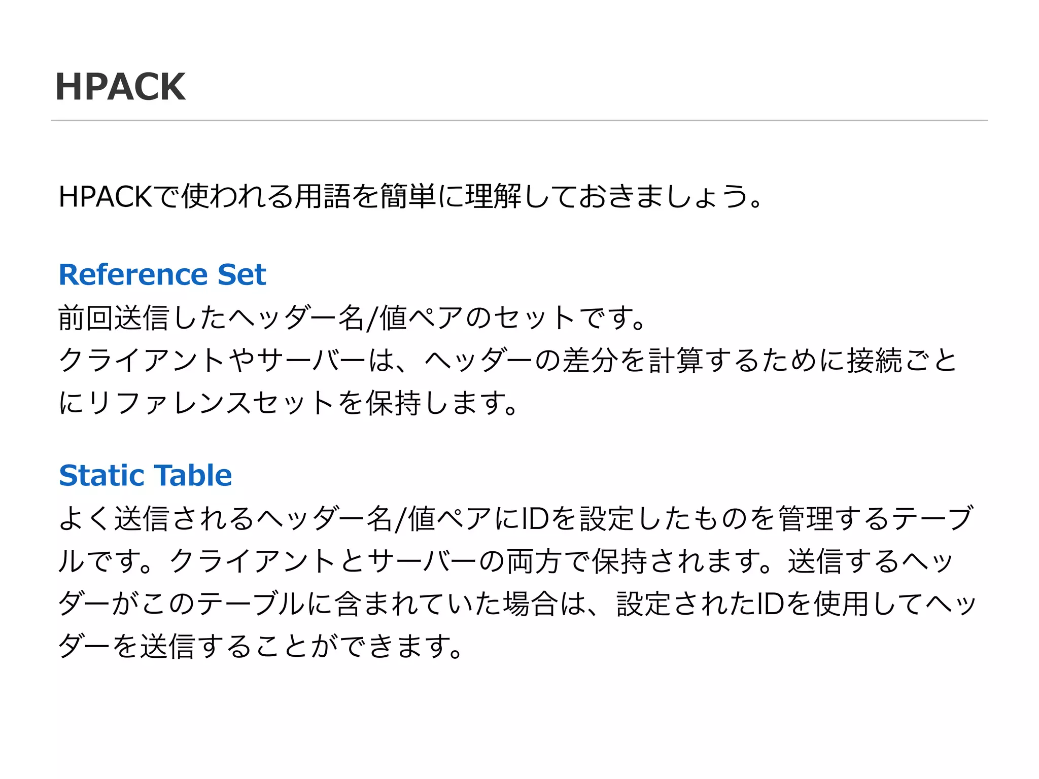 HPACK
前回送信したヘッダー名/値ペアのセットです。
クライアントやサーバーは、ヘッダーの差分を計算するために接続ごと
にリファレンスセットを保持します。
Reference  Set
よく送信されるヘッダー名/値ペアにIDを設定したものを管理するテーブ
ルです。クライアントとサーバーの両方で保持されます。送信するヘッ
ダーがこのテーブルに含まれていた場合は、設定されたIDを使用してヘッ
ダーを送信することができます。
Static  Table
HPACKで使われる⽤用語を簡単に理理解しておきましょう。
 