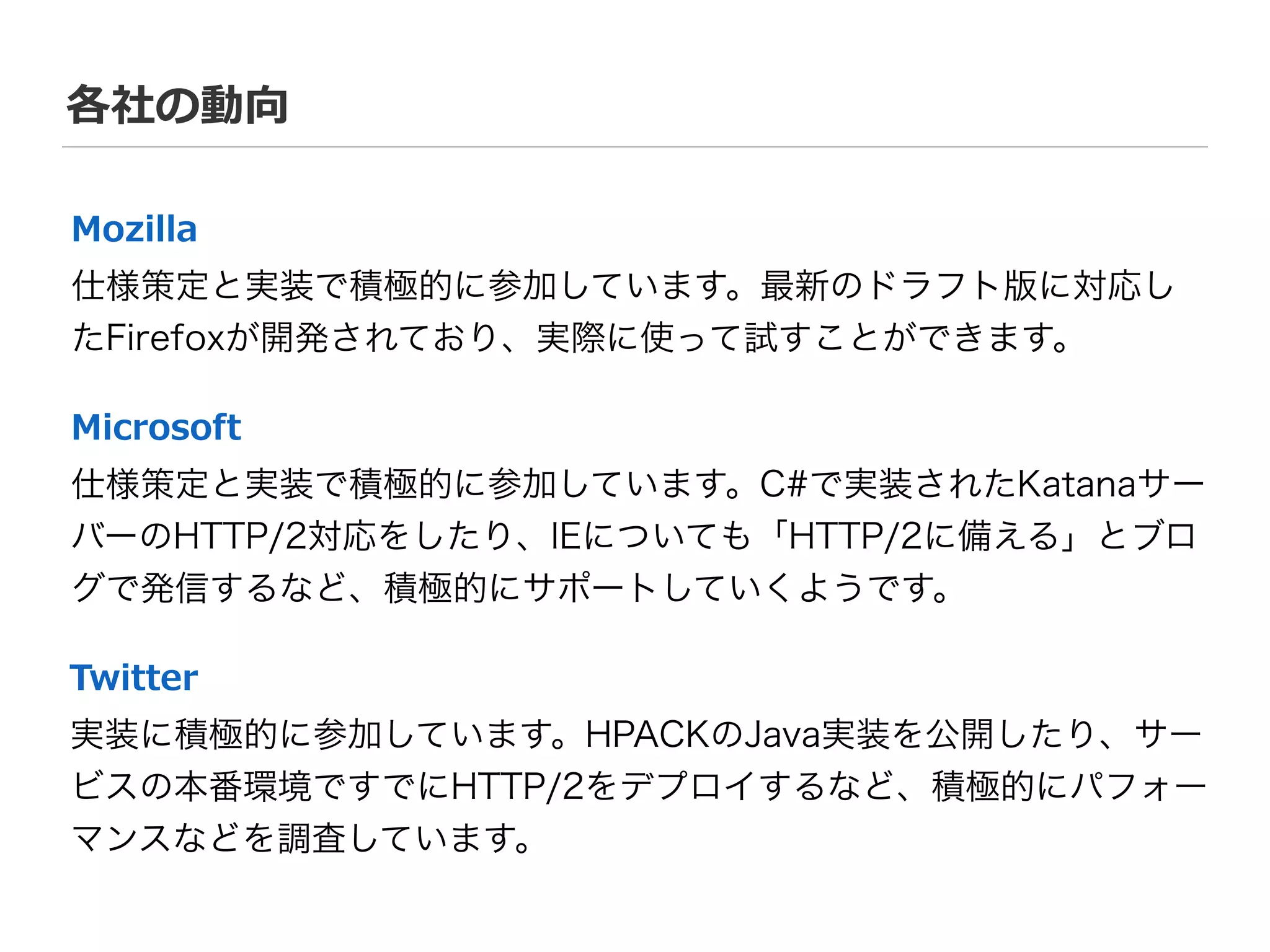 各社の動向
実装に積極的に参加しています。HPACKのJava実装を公開したり、サー
ビスの本番環境ですでにHTTP/2をデプロイするなど、積極的にパフォー
マンスなどを調査しています。
Twitter
仕様策定と実装で積極的に参加しています。C#で実装されたKatanaサー
バーのHTTP/2対応をしたり、IEについても「HTTP/2に備える」とブロ
グで発信するなど、積極的にサポートしていくようです。
Microsoft
仕様策定と実装で積極的に参加しています。最新のドラフト版に対応し
たFirefoxが開発されており、実際に使って試すことができます。
Mozilla
 
