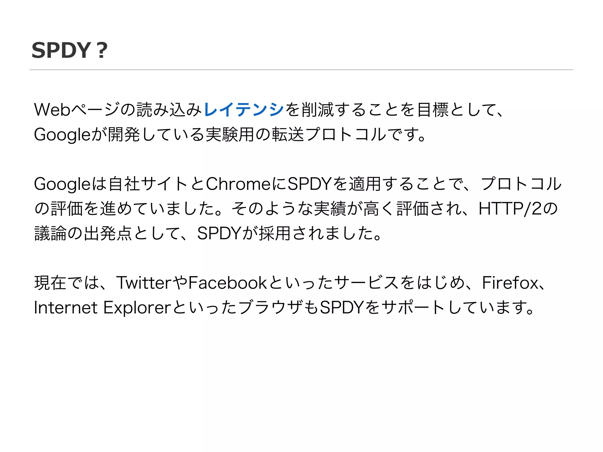 SPDY？
Webページの読み込みレイテンシを削減することを目標として、
Googleが開発している実験用の転送プロトコルです。
!
Googleは自社サイトとChromeにSPDYを適用することで、プロトコル
の評価を進めていました。そのような実績が高く評価され、HTTP/2の
議論の出発点として、SPDYが採用されました。
!
現在では、TwitterやFacebookといったサービスをはじめ、Firefox、
Internet ExplorerといったブラウザもSPDYをサポートしています。
 