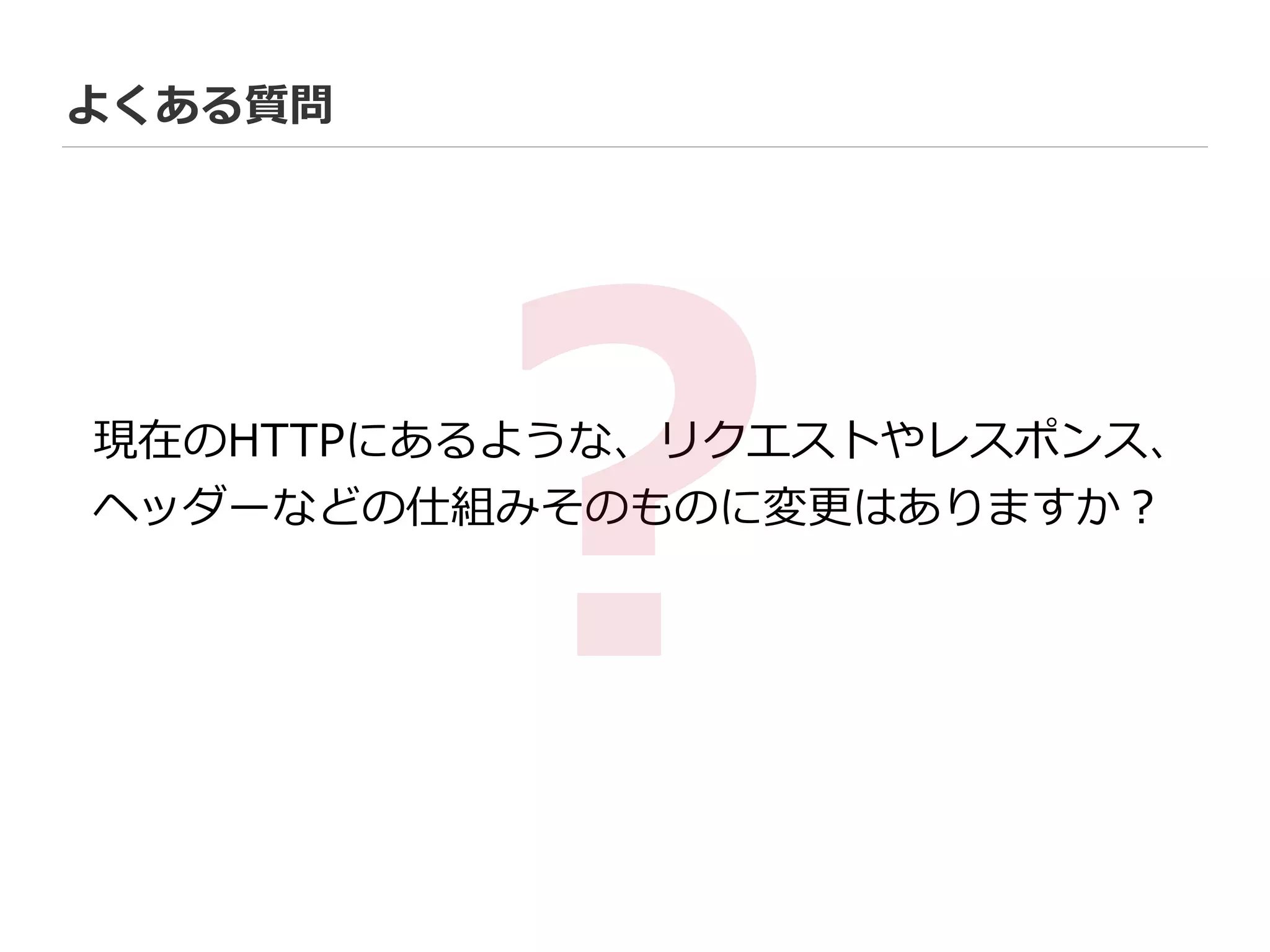よくある質問
現在のHTTPにあるような、リクエストやレスポンス、  
ヘッダーなどの仕組みそのものに変更更はありますか？
?
 