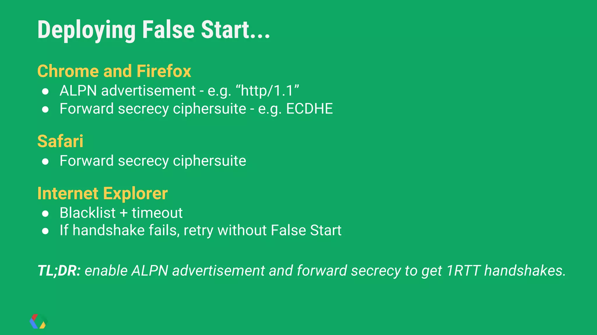 Deploying False Start...
● Chrome and Firefox
Chrome and Firefox
● ALPN advertisement - e.g. “http/1.1”
● Forward secrecy ciphersuite - e.g. ECDHE
Safari
● Forward secrecy ciphersuite
Internet Explorer
● Blacklist + timeout
● If handshake fails, retry without False Start
TL;DR: enable ALPN advertisement and forward secrecy to get 1RTT handshakes.
 