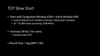TCP Slow Start
• Start with Congestion Window (CW) = Initial Window (IW)
• Used to default to 4. 10 More common. Measured in packets.
• 10 ~ 15,000 bytes (assuming 1500 MTU)
• Increase CW by 1 for every
• Doubles every RTT
• Round Trips = log2(BDP / IW)
 