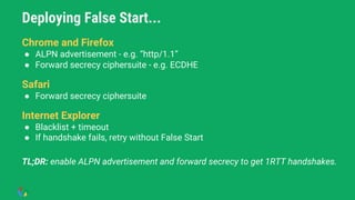 Deploying False Start...
● Chrome and Firefox
Chrome and Firefox
● ALPN advertisement - e.g. “http/1.1”
● Forward secrecy ciphersuite - e.g. ECDHE
Safari
● Forward secrecy ciphersuite
Internet Explorer
● Blacklist + timeout
● If handshake fails, retry without False Start
TL;DR: enable ALPN advertisement and forward secrecy to get 1RTT handshakes.
 
