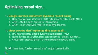 Optimizing record size…
1. Google servers implement dynamic record sizing
a. New connections start with 1400 byte records (aka, single MTU)
b. After ~1MB is sent, switch to 16K records
c. After ~1s of inactivity, reset to 1400 byte records
1. Most servers don’t optimize this case at all...
a. HAProxy recently landed dynamic sizing patch - yay!
b. Nginx landed ssl_buffer_size: static override - better, but meh...
c. Cloudflare released patch for Nginx dynamic record sizing
TL;DR: there is no “perfect record size”. Adjust dynamically.
 