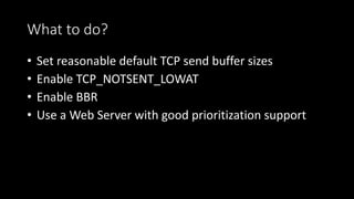 What to do?
• Set reasonable default TCP send buffer sizes
• Enable TCP_NOTSENT_LOWAT
• Enable BBR
• Use a Web Server with good prioritization support
 