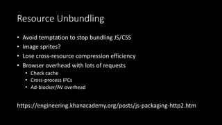 Resource Unbundling
• Avoid temptation to stop bundling JS/CSS
• Image sprites?
• Lose cross-resource compression efficiency
• Browser overhead with lots of requests
• Check cache
• Cross-process IPCs
• Ad-blocker/AV overhead
https://engineering.khanacademy.org/posts/js-packaging-http2.htm
 