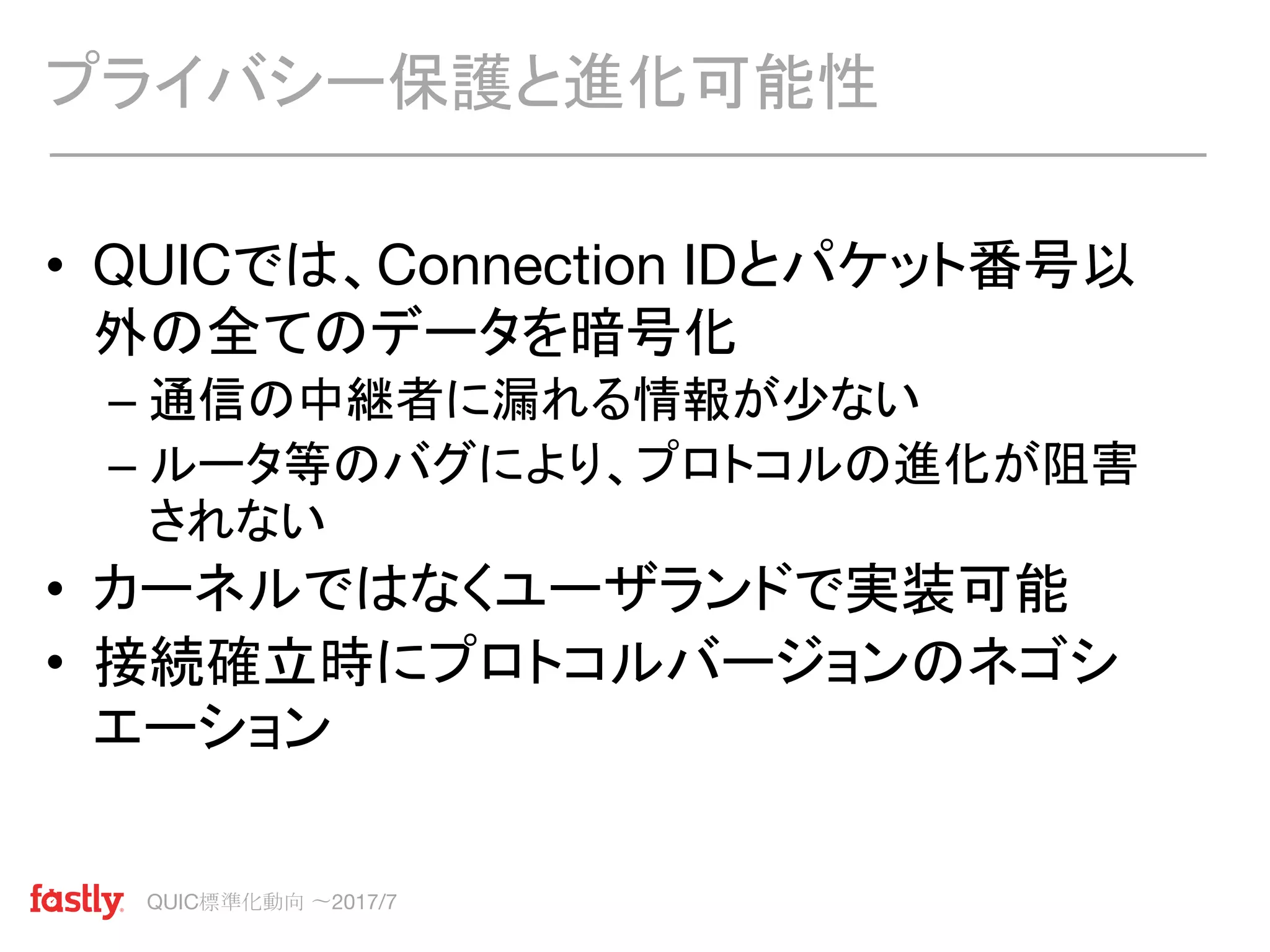QUIC標準化動向 〜2017/7
• QUICでは、Connection IDとパケット番号以
外の全てのデータを暗号化
– 通信の中継者に漏れる情報が少ない
– ルータ等のバグにより、プロトコルの進化が阻害
されない
• カーネルではなくユーザランドで実装可能
• 接続確立時にプロトコルバージョンのネゴシ
エーション
プライバシー保護と進化可能性
 